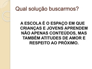 Qual solução buscarmos?
A ESCOLA É O ESPAÇO EM QUE
CRIANÇAS E JOVENS APRENDEM
NÃO APENAS CONTEÚDOS, MAS
TAMBÉM ATITUDES DE AMOR E
RESPEITO AO PRÓXIMO.
 
