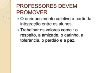 PROFESSORES DEVEM
PROMOVER
 O enriquecimento coletivo a partir da
integração entre os alunos.
 Trabalhar os valores como : o
respeito, a amizade, o carinho, a
tolerância, o perdão e a paz.
 