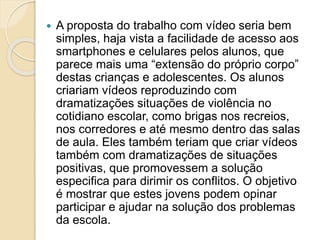  A proposta do trabalho com vídeo seria bem
simples, haja vista a facilidade de acesso aos
smartphones e celulares pelos alunos, que
parece mais uma “extensão do próprio corpo”
destas crianças e adolescentes. Os alunos
criariam vídeos reproduzindo com
dramatizações situações de violência no
cotidiano escolar, como brigas nos recreios,
nos corredores e até mesmo dentro das salas
de aula. Eles também teriam que criar vídeos
também com dramatizações de situações
positivas, que promovessem a solução
especifica para dirimir os conflitos. O objetivo
é mostrar que estes jovens podem opinar
participar e ajudar na solução dos problemas
da escola.
 