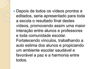  Depois de todos os vídeos prontos e
editados, seria apresentado para toda
a escola o resultado final destes
vídeos, promovendo assim uma maior
interação entre alunos e professores
e toda comunidade escolar.
Fortalecendo vínculos, trabalhando a
auto estima dos alunos e propiciando
um ambiente escolar saudável e
favorável a paz e a harmonia entre
todos.
 
