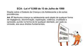ECA - Lei nº 8.069 de 13 de Julho de 1990
Dispõe sobre o Estatuto da Criança e do Adolescente e dá outras
providências.
Art. 5º Nenhuma criança ou adolescente será objeto de qualquer forma
de negligência, discriminação, exploração, violência, crueldade e
opressão, punido na forma da lei qualquer atentado, por ação ou
omissão, aos seus direitos fundamentais.
 