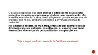 O estatuto especifica que toda criança e adolescente deverá estar
protegida de ações que possam prejudicar seu crescimento. Mas
a realidade a violação a esse direito atinge uma parcela expressiva de
crianças, que no seu cotidiano e mediado, por variadas formas de
violências.
No ambiente escolar, os mais frequentes são por exemplo são as
diferenças sociais, culturais, psicológicas, e, experiências como
frustrações, diferenças de personalidades, competição, etc.
Veja a seguir um típico exemplo de “violência na escola”.
 
