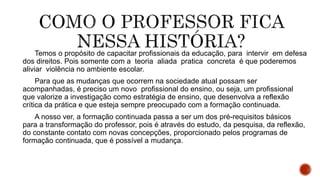 Temos o propósito de capacitar profissionais da educação, para intervir em defesa
dos direitos. Pois somente com a teoria aliada pratica concreta é que poderemos
aliviar violência no ambiente escolar.
Para que as mudanças que ocorrem na sociedade atual possam ser
acompanhadas, é preciso um novo profissional do ensino, ou seja, um profissional
que valorize a investigação como estratégia de ensino, que desenvolva a reflexão
crítica da prática e que esteja sempre preocupado com a formação continuada.
A nosso ver, a formação continuada passa a ser um dos pré-requisitos básicos
para a transformação do professor, pois é através do estudo, da pesquisa, da reflexão,
do constante contato com novas concepções, proporcionado pelos programas de
formação continuada, que é possível a mudança.
 