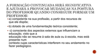 a) competente na sua profissão, a partir dos recursos de
que ele dispõe;
b) dotado de uma fundamentação teórica consistente;
 c) consciente dos aspectos externos que influenciam a
educação, visto que a
educação não se resume à sala de aula ou à escola, mas está
presente num
contexto cujas características interferem no seu andamento no
fazer pedagógico.
 