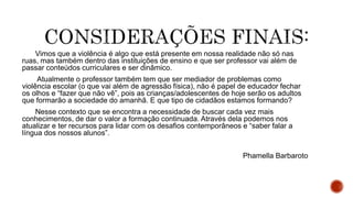 Vimos que a violência é algo que está presente em nossa realidade não só nas
ruas, mas também dentro das instituições de ensino e que ser professor vai além de
passar conteúdos curriculares e ser dinâmico.
Atualmente o professor também tem que ser mediador de problemas como
violência escolar (o que vai além de agressão física), não é papel de educador fechar
os olhos e “fazer que não vê”, pois as crianças/adolescentes de hoje serão os adultos
que formarão a sociedade do amanhã. E que tipo de cidadãos estamos formando?
Nesse contexto que se encontra a necessidade de buscar cada vez mais
conhecimentos, de dar o valor a formação continuada. Através dela podemos nos
atualizar e ter recursos para lidar com os desafios contemporâneos e “saber falar a
língua dos nossos alunos”.
Phamella Barbaroto
 