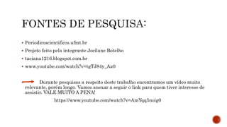  Periodicoscientificos.ufmt.br
 Projeto feito pela integrante Jocilane Botelho
 taciana1216.blogspot.com.br
 www.youtube.com/watch?v=tgTJ84y_Aa0
 Durante pesquisas a respeito deste trabalho encontramos um vídeo muito
relevante, porém longo. Vamos anexar a seguir o link para quem tiver interesse de
assistir. VALE MUITO A PENA!
https://www.youtube.com/watch?v=AmYqq5noig0
 
