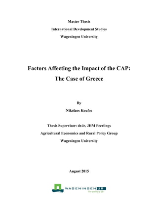 Master Thesis
International Development Studies
Wageningen University
Factors Affecting the Impact of the CAP:
The Case of Greece
By
Nikolaos Koufos
Thesis Supervisor: dr.ir. JHM Peerlings
Agricultural Economics and Rural Policy Group
Wageningen University
August 2015
 