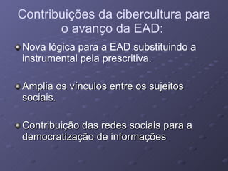 Contribuições da cibercultura para o avanço da EAD:   Nova lógica para a EAD substituindo a instrumental pela prescritiva. Amplia os vínculos entre os sujeitos sociais. Contribuição das redes sociais para a democratização de informações 