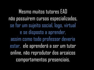Mesmo muitos tutores EAD não possuírem cursos especializados, se for um sujeito social, logo, virtual e se disposto a aprender, assim como todo professor deveria estar,  ele aprenderá a ser um tutor online, não reprodutor dos arcaicos comportamentos presenciais. 