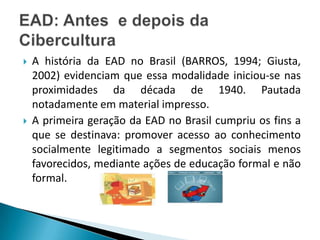 A história da EAD no Brasil (BARROS, 1994; Giusta, 2002) evidenciam que essa modalidade iniciou-se nas proximidades da década de 1940. Pautada notadamente em material impresso. A primeira geração da EAD no Brasil cumpriu os fins a que se destinava: promover acesso ao conhecimento socialmente legitimado a segmentos sociais menos favorecidos, mediante ações de educação formal e não formal. EAD: Antes  e depois da Cibercultura
