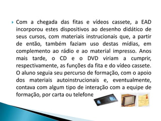 Com a chegada das fitas e vídeos cassete, a EAD incorporou estes dispositivos ao desenho didático de seus cursos, com materiais instrucionais que, a partir de então, também faziam uso destas mídias, em complemento ao rádio e ao material impresso. Anos mais tarde, o CD e o DVD viriam a cumprir, respectivamente, as funções da fita e do vídeo cassete.  O aluno seguia seu percurso de formação, com o apoio dos materiais autoinstrucionais e, eventualmente, contava com algum tipo de interação com a equipe de formação, por carta ou telefone.