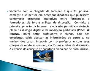 Somente com a chegada da Internet é que foi possível começar a se pensar em desenhos didáticos que pudessem contemplar processos interativos entre formandos e formadores, via fóruns e listas de discussão.  Contudo, a primeira geração da Internet  ainda não permitia a vivência plena da dialogia digital e da mediação partilhada (PESCE & BRUNO, 2007) entre professores e alunos, pois aos estudantes cabia acessar as informações do curso e, no melhor dos casos, interagir com o professor e com seus colegas de modo assíncrono, via fóruns e listas de discussão. A vivência do conceito de coautoria ainda não se pronunciava.