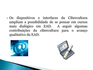 Os dispositivos e interfaces da Cibercultura ampliam a possibilidade de se pensar em cursos mais dialógico em EAD.  A seguir algumas contribuições da cibercultura para o avanço qualitativo da EAD: