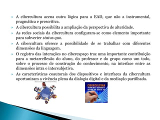 A cibercultura acena outra lógica para a EAD, que não a instrumental, pragmática e prescritiva.A cibercultura possibilita a ampliação da perspectiva de alteridade.As redes sociais da cibercultura configuram-se como elemento importante para subverter status quo.A cibercultura oferece a possibilidade de se trabalhar com diferentes dimensões da linguagem.O registro das interações no ciberespaço traz uma importante contribuição para a metarreflexão do aluno, do professor e do grupo como um todo, sobre o processo de construção do conhecimento, na interface entre as dimensões intra e intersubjetiva.As características coautorais dos dispositivos e interfaces da cibercultura oportunizam a vivência plena da dialogia digital e da mediação partilhada.