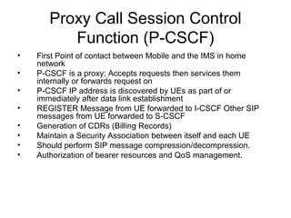 Proxy Call Session Control
Function (P-CSCF)
• First Point of contact between Mobile and the IMS in home
network
• P-CSCF is a proxy; Accepts requests then services them
internally or forwards request on
• P-CSCF IP address is discovered by UEs as part of or
immediately after data link establishment
• REGISTER Message from UE forwarded to I-CSCF Other SIP
messages from UE forwarded to S-CSCF
• Generation of CDRs (Billing Records)
• Maintain a Security Association between itself and each UE
• Should perform SIP message compression/decompression.
• Authorization of bearer resources and QoS management.
 