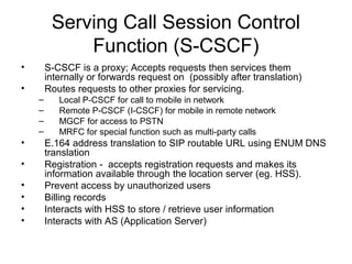 Serving Call Session Control
Function (S-CSCF)
• S-CSCF is a proxy; Accepts requests then services them
internally or forwards request on (possibly after translation)
• Routes requests to other proxies for servicing.
– Local P-CSCF for call to mobile in network
– Remote P-CSCF (I-CSCF) for mobile in remote network
– MGCF for access to PSTN
– MRFC for special function such as multi-party calls
• E.164 address translation to SIP routable URL using ENUM DNS
translation
• Registration - accepts registration requests and makes its
information available through the location server (eg. HSS).
• Prevent access by unauthorized users
• Billing records
• Interacts with HSS to store / retrieve user information
• Interacts with AS (Application Server)
 