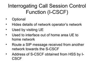 Interrogating Call Session Control
Function (I-CSCF)
• Optional
• Hides details of network operator’s network
• Used by visiting UE
• Used to interface out of home area UE to
home network
• Route a SIP message received from another
network towards the S-CSCF
• Address of S-CSCF obtained from HSS by I-
CSCF
 