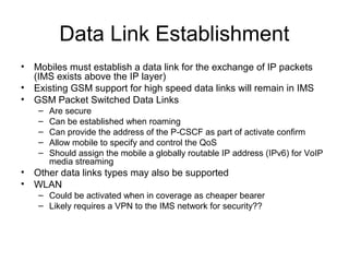 Data Link Establishment
• Mobiles must establish a data link for the exchange of IP packets
(IMS exists above the IP layer)
• Existing GSM support for high speed data links will remain in IMS
• GSM Packet Switched Data Links
– Are secure
– Can be established when roaming
– Can provide the address of the P-CSCF as part of activate confirm
– Allow mobile to specify and control the QoS
– Should assign the mobile a globally routable IP address (IPv6) for VoIP
media streaming
• Other data links types may also be supported
• WLAN
– Could be activated when in coverage as cheaper bearer
– Likely requires a VPN to the IMS network for security??
 