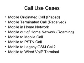 Call Use Cases
• Mobile Originated Call (Placed)
• Mobile Terminated Call (Received)
• Mobile in Home Network
• Mobile out of Home Network (Roaming)
• Mobile to Mobile Call
• Mobile to PSTN Call
• Mobile to Legacy GSM Call?
• Mobile to Wired VoIP Terminal
 