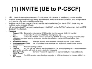 (1) INVITE (UE to P-CSCF)
• UE#1 determines the complete set of codecs that it is capable of supporting for this session.
• It builds a SDP containing bandwidth requirements and characteristics of each, and assigns local
port numbers for each possible media flow.
• Multiple media flows may be offered, and for each media flow (m= line in SDP), there may be
multiple codec choices offered.
• UE sends the INVITE request, containing an initial SDP, to the P-CSCF determined via the CSCF
discovery mechanism.
• Headers
– Request-URI: Contains the international E.164 number from the user as <tel:E.164_number
– Via: contains the IP address or FQDN of the originating UE.
– Route: contains the P-CSCF address learnt during P-CSCF discovery, including the port number
negotiated during the security agreement, plus the elements from the Service-Route header from
registration.
– P-Preferred-Identity: The user provides a hint about the identity to be used for this session.
– P-Access-Network-Info: the UE provides the access-type and access-info, related to the serving
access network.
– Cseq: A random starting number.
– Contact: is a SIP URI that contains the IP address or FQDN of the originating UE. It also contains the
port number where the UE wants to receive protected messages.
– Security-Verify: Contains the security agreement as represented by the received Security-
Server header.
– SDP The SDP contains a set of codecs supported by UE#1 and desired by the user at UE#1 for
this session.
 