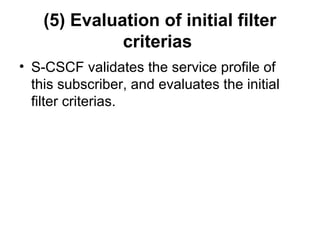 (5) Evaluation of initial filter
criterias
• S-CSCF validates the service profile of
this subscriber, and evaluates the initial
filter criterias.
 