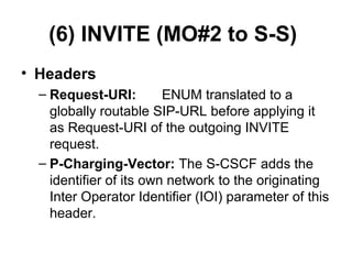 (6) INVITE (MO#2 to S-S)
• Headers
– Request-URI: ENUM translated to a
globally routable SIP-URL before applying it
as Request-URI of the outgoing INVITE
request.
– P-Charging-Vector: The S-CSCF adds the
identifier of its own network to the originating
Inter Operator Identifier (IOI) parameter of this
header.
 