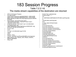 183 Session Progress
Table 7.2.3.1-8:
The media stream capabilities of the destination are returned
• SIP/2.0 183 Session Progress
• Via: SIP/2.0/UDP
scscf1.home1.net;branch=z9hG4bK332b23.1, SIP/2.0/UDP
pcscf1.home1.net;branch=z9hG4bK431h23.1, SIP/2.0/UDP
[5555::aaa:bbb:ccc:ddd]:1357;comp=sigcomp;branch=z9hG4b
Knashds7
• Record-Route: <sip:pcscf2.home2.net;lr>,
<sip:scscf2.home2.net;lr>, <sip:scscf1.home1.net;lr>,
<sip:pcscf1.home1.net;lr>
• P-Asserted-Identity: "John Smith" <tel:+1-212-555-2222>
• P-Charging-Vector: icid-
value="AyretyU0dm+6O2IrT5tAFrbHLso=023551024"; orig-
ioi=home1.net; term-ioi=home2.net
• Privacy: none
• From:
• To: <tel:+1-212-555-2222>;tag=314159
• Call-ID:
• CSeq:
• Require: 100rel
• Contact: <sip:[5555::eee:fff:aaa:bbb]:8805;comp=sigcomp>
• Allow: INVITE, ACK, CANCEL, BYE, PRACK, UPDATE,
REFER, MESSAGE
• RSeq: 9021
• Content-Type: application/sdp
• Content-Length: (…)
• v=0
• o=- 2987933623 2987933623 IN IP6 5555::eee:fff:aaa:bbb
• s=-
• c=IN IP6 5555::eee:fff:aaa:bbb
• t=0 0
• m=video 10001 RTP/AVP 98 99
• b=AS:75
• a=curr:qos local none
• a=curr:qos remote none
• a=des:qos mandatory local sendrecv
• a=des:qos mandatory remote sendrecv
• a=conf:qos remote sendrecv
• a=rtpmap:98 H263
• a=rtpmap:99 MP4V-ES
• a=fmtp:98 profile-level-id=0
• m=audio 6544 RTP/AVP 97 96
• b=AS:25.4
• a=curr:qos local none
• a=curr:qos remote none
• a=des:qos mandatory local sendrecv
• a=des:qos mandatory remote sendrecv
• a=conf:qos remote sendrecv
• a=rtpmap:97 AMR
• a=fmtp:97 mode-set=0,2,5,7; maxframes=2
• a=rtpmap:96 telephone-event
 