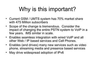 Why is this important?
• Current GSM / UMTS system has 70% market share
with 475 Million subscribers
• Scope of the change is tremendous. Consider the
impact of changing the entire PSTN system to VoIP in a
few years. IMS similar in scale.
• Enables seamless integration with wired VoIP and all
other Web / IP based services and Cell Phones.
• Enables (and drives) many new services such as video
phone, streaming media and presence based services
• May drive widespread adoption of IPv6
 