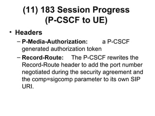 (11) 183 Session Progress
(P-CSCF to UE)
• Headers
– P-Media-Authorization: a P-CSCF
generated authorization token
– Record-Route: The P-CSCF rewrites the
Record-Route header to add the port number
negotiated during the security agreement and
the comp=sigcomp parameter to its own SIP
URI.
 