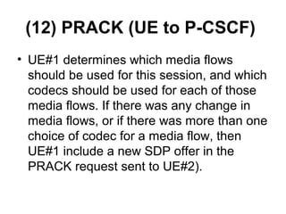 (12) PRACK (UE to P-CSCF)
• UE#1 determines which media flows
should be used for this session, and which
codecs should be used for each of those
media flows. If there was any change in
media flows, or if there was more than one
choice of codec for a media flow, then
UE#1 include a new SDP offer in the
PRACK request sent to UE#2).
 