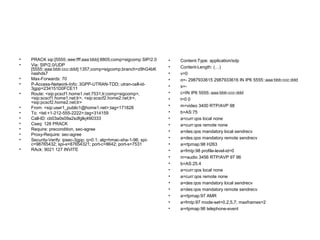 • PRACK sip:[5555::eee:fff:aaa:bbb]:8805;comp=sigcomp SIP/2.0
• Via: SIP/2.0/UDP
[5555::aaa:bbb:ccc:ddd]:1357;comp=sigcomp;branch=z9hG4bK
nashds7
• Max-Forwards: 70
• P-Access-Network-Info: 3GPP-UTRAN-TDD; utran-cell-id-
3gpp=234151D0FCE11
• Route: <sip:pcscf1.home1.net:7531;lr;comp=sigcomp>,
<sip:scscf1.home1.net;lr>, <sip:scscf2.home2.net;lr>,
<sip:pcscf2.home2.net;lr>
• From: <sip:user1_public1@home1.net>;tag=171828
• To: <tel:+1-212-555-2222>;tag=314159
• Call-ID: cb03a0s09a2sdfglkj490333
• Cseq: 128 PRACK
• Require: precondition, sec-agree
• Proxy-Require: sec-agree
• Security-Verify: ipsec-3gpp; q=0.1; alg=hmac-sha-1-96; spi-
c=98765432; spi-s=87654321; port-c=8642; port-s=7531
• RAck: 9021 127 INVITE
• Content-Type: application/sdp
• Content-Length: (…)
• v=0
• o=- 2987933615 2987933616 IN IP6 5555::aaa:bbb:ccc:ddd
• s=-
• c=IN IP6 5555::aaa:bbb:ccc:ddd
• t=0 0
• m=video 3400 RTP/AVP 98
• b=AS:75
• a=curr:qos local none
• a=curr:qos remote none
• a=des:qos mandatory local sendrecv
• a=des:qos mandatory remote sendrecv
• a=rtpmap:98 H263
• a=fmtp:98 profile-level-id=0
• m=audio 3456 RTP/AVP 97 96
• b=AS:25.4
• a=curr:qos local none
• a=curr:qos remote none
• a=des:qos mandatory local sendrecv
• a=des:qos mandatory remote sendrecv
• a=rtpmap:97 AMR
• a=fmtp:97 mode-set=0,2,5,7; maxframes=2
• a=rtpmap:96 telephone-event
 