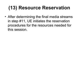 (13) Resource Reservation
• After determining the final media streams
in step #11, UE initiates the reservation
procedures for the resources needed for
this session.
 