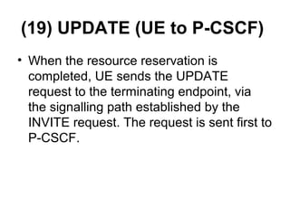 (19) UPDATE (UE to P-CSCF)
• When the resource reservation is
completed, UE sends the UPDATE
request to the terminating endpoint, via
the signalling path established by the
INVITE request. The request is sent first to
P-CSCF.
 