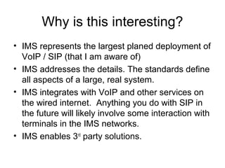 Why is this interesting?
• IMS represents the largest planed deployment of
VoIP / SIP (that I am aware of)
• IMS addresses the details. The standards define
all aspects of a large, real system.
• IMS integrates with VoIP and other services on
the wired internet. Anything you do with SIP in
the future will likely involve some interaction with
terminals in the IMS networks.
• IMS enables 3rd
party solutions.
 