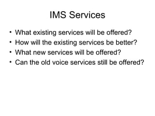 IMS Services
• What existing services will be offered?
• How will the existing services be better?
• What new services will be offered?
• Can the old voice services still be offered?
 