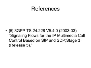 References
• [5] 3GPP TS 24.228 V5.4.0 (2003-03),
“Signaling Flows for the IP Multimedia Call
Control Based on SIP and SDP;Stage 3
(Release 5).”
 