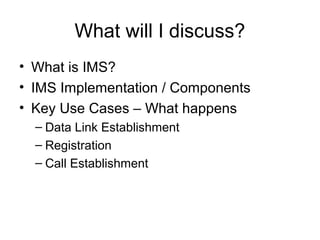 What will I discuss?
• What is IMS?
• IMS Implementation / Components
• Key Use Cases – What happens
– Data Link Establishment
– Registration
– Call Establishment
 