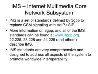 IMS – Internet Multimedia Core
Network Subsystem
• IMS is a set of standards defined by 3gpp to
replace GSM signaling with VoIP / SIP.
• More information on 3gpp, and all of the IMS
standards can be found at www.3gpp.org.
22.228, 23.228 and 24.228 (and others)
describe IMS.
• IMS standards are very comprehensive and
designed to address all aspects of the system to
promote worldwide interoperability.
 