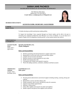 SARAH JANE PACHECO
BACHELOR OF SCIENCE IN ACCOUNTING TECHNOLOGY
Bin Mahmud, Doha Qatar
Mobile QA (+974 3019 0073)
E-mail Address: sarahjanepacheco1130@gmail.com
DESIRED EMPLOYMENT:
ACCOUNTS CLERK / SECRETARY / SALES INDOOR
CAREER
OBJECTIVES
To further develop my skills and decision-making ability.
To Impart the knowledge I have acquired through my formal studies and be able to be part in
increasing the companies productivity and efficiency in its line of industry, so as can help me to
acquire a higher level of competence towards growth, so that mutual interest may achieve.
PROFESSIONAL
EXPERIENCE
Accounts Payable
Clerk
(April 2015 –
April 2016)
Administrative
Assistant
(August 2016 –
November 2016)
Specialty Food Retailers, Inc.
Manila, Philippines
Duties and Responsibilities
 Perform accounting and clerical functions to support supervisors
 Responsible to review and verify invoices and check request
 Compile and sort invoices and checks
 Monitor accounts to ensure payments are up to date
 Handle and manage petty cash
 Correspond with vendors and respond to inquiries
 Work with adding machines, calculators, databases and bank accounts
Lusail Pharma L.L.C.
Doha, Qatar
Duties and Responsibilities
 Provide general administrative and clerical support including mailing, scanning, faxing and
copying
 Responsible to answer and direct phone calls
 Prepare quotation, sales invoice, and delivery notes for customers
 Organize and schedule appointments
 Maintain a filing system
 Order office supplies and research new deals and suppliers
 Handle requests and queries from suppliers and customers
.
 