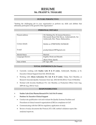 RESUME
Mr. PRADIP N. THAKARE
FUTURE PERSPECTIVE
“Seeking the challenging job in your organization to perform my skills and abilities that
ultimately participate in the growth of the organization”
PERSONAL DETAILS
TOTAL EXPERIENCE (5.6 Years)
• Currently working with Enaltec Labs R & D centre, Ambernath, Mumbai, as Sr.
Executive Clinical Support from Feb. 2014 till date.
• Working with Alkem Laboratory Pvt. Ltd. R & D centre, Taloja, Navi Mumbai, as
Research Associate Quality Assurance from Apr. 2012 till Feb.2014 (1 Years 10 Months)
• Worked with Inventia Healthcare Pvt. Ltd. Mumbai, as Production Officer from Aug.
2009 till Aug. 2010 (1 Year)
RESPONSIBILITIES
 Enaltec Labs (Getz Pharma Research Pvt. Ltd. R & D center)
 Position: Sr. Executive Clinical Support
• Conduct site qualification visit and evaluate the Quality Systems/Facilities and
Procedures of clinical research organizations (CRO) in compliance to GxP.
• Communicating with the CRO for regulatory application of study.
• Review of study documents like Protocol, ICF, CRF, method validation report, Bio-
analytical report etc.
Page 1 of 3
Present address
Contact details
E-mail
101, Building No. 02, Jainam Residency,
Shivmandir Road, Pale Shivar, Ambernath (E), Tal.
Ambernath, Dist. Thane, Maharashtra.
Mobile no: 07588736598, 9167684128
pradip.thakare1987@gmail.com
Marital Status Married
Languages Known English, Hindi and Marathi
(Read, Write, Speak)
Date of Birth 05th
Apr. 1987
 