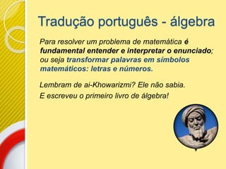 Tradução português - álgebra
Para resolver um problema de matemática é
fundamental entender e interpretar o enunciado;
ou seja transformar palavras em símbolos
matemáticos: letras e números.
Lembram de ai-Khowarizmi? Ele não sabia.
E escreveu o primeiro livro de álgebra!
 