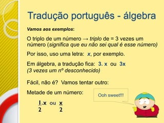 Tradução português - álgebra
Vamos aos exemplos:
O triplo de um número → triplo de = 3 vezes um
número (significa que eu não sei qual é esse número)
Por isso, uso uma letra: x, por exemplo.
Em álgebra, a tradução fica: 3. x ou 3x
(3 vezes um nº desconhecido)
Fácil, não é? Vamos tentar outro:
Metade de um número: Ooh sweet!!!
 