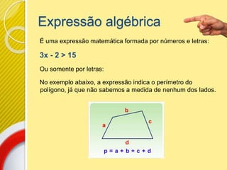 Expressão algébrica
É uma expressão matemática formada por números e letras:
3x - 2 > 15
Ou somente por letras:
No exemplo abaixo, a expressão indica o perímetro do
polígono, já que não sabemos a medida de nenhum dos lados.
 