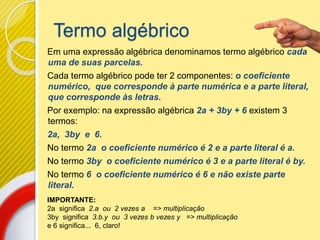 Termo algébrico
Em uma expressão algébrica denominamos termo algébrico cada
uma de suas parcelas.
Cada termo algébrico pode ter 2 componentes: o coeficiente
numérico, que corresponde à parte numérica e a parte literal,
que corresponde às letras.
Por exemplo: na expressão algébrica 2a + 3by + 6 existem 3
termos:
2a, 3by e 6.
No termo 2a o coeficiente numérico é 2 e a parte literal é a.
No termo 3by o coeficiente numérico é 3 e a parte literal é by.
No termo 6 o coeficiente numérico é 6 e não existe parte
literal.
IMPORTANTE:
2a significa 2.a ou 2 vezes a => multiplicação
3by significa 3.b.y ou 3 vezes b vezes y => multiplicação
e 6 significa... 6, claro!
 