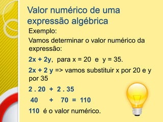 Valor numérico de uma
expressão algébrica
Exemplo:
Vamos determinar o valor numérico da
expressão:
2x + 2y, para x = 20 e y = 35.
2x + 2 y => vamos substituir x por 20 e y
por 35
2 . 20 + 2 . 35
40 + 70 = 110
110 é o valor numérico.
 