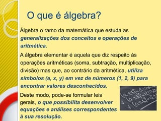 O que é álgebra?
Álgebra o ramo da matemática que estuda as
generalizações dos conceitos e operações de
aritmética.
A álgebra elementar é aquela que diz respeito às
operações aritméticas (soma, subtração, multiplicação,
divisão) mas que, ao contrário da aritmética, utiliza
símbolos (a, x, y) em vez de números (1, 2, 9) para
encontrar valores desconhecidos.
Deste modo, pode-se formular leis
gerais, o que possibilita desenvolver
equações e análises correspondentes
à sua resolução.
 