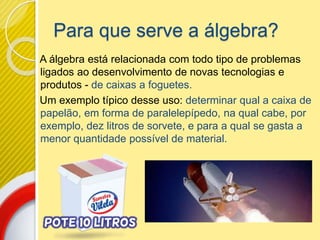 Para que serve a álgebra?
A álgebra está relacionada com todo tipo de problemas
ligados ao desenvolvimento de novas tecnologias e
produtos - de caixas a foguetes.
Um exemplo típico desse uso: determinar qual a caixa de
papelão, em forma de paralelepípedo, na qual cabe, por
exemplo, dez litros de sorvete, e para a qual se gasta a
menor quantidade possível de material.
 