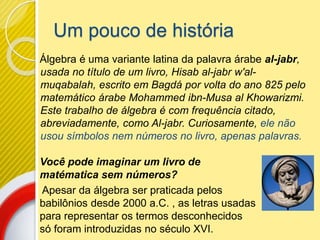 Um pouco de história
Álgebra é uma variante latina da palavra árabe al-jabr,
usada no título de um livro, Hisab al-jabr w'al-
muqabalah, escrito em Bagdá por volta do ano 825 pelo
matemático árabe Mohammed ibn-Musa al Khowarizmi.
Este trabalho de álgebra é com frequência citado,
abreviadamente, como Al-jabr. Curiosamente, ele não
usou símbolos nem números no livro, apenas palavras.
Você pode imaginar um livro de
matématica sem números?
Apesar da álgebra ser praticada pelos
babilônios desde 2000 a.C. , as letras usadas
para representar os termos desconhecidos
só foram introduzidas no século XVI.
 