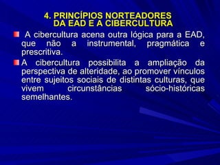 4. PRINCÍPIOS NORTEADORES  DA EAD E A CIBERCULTURA A cibercultura acena outra lógica para a EAD, que não a instrumental, pragmática e prescritiva.  A cibercultura possibilita a ampliação da perspectiva de alteridade, ao promover vínculos entre sujeitos sociais de distintas culturas, que vivem circunstâncias sócio-históricas semelhantes. 