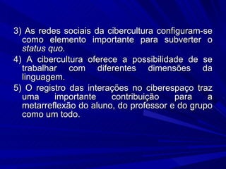 3) As redes sociais da cibercultura configuram-se como elemento importante para subverter o  status quo. 4) A cibercultura oferece a possibilidade de se trabalhar com diferentes dimensões da linguagem. 5) O registro das interações no ciberespaço traz uma importante contribuição para a metarreflexão do aluno, do professor e do grupo como um todo. 